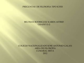 PREGUNTAS DE FILOSOFIA TIPO ICFES




    BELTRAN RODRIGUEZ KAREN ASTRID
              GRADO 11-2




COLEGIO NACIONALIZADO JOSE ANTONIO GALAN
            AREA DE FILOSOFIA
             CUMARAL META
                  2012
 