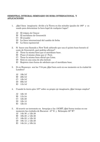 SEMESTRAL INTEGRAL SEMINARIO DE HORA INTERNACIONAL Y
APLICACIONES


   1.   ¿Qué línea imaginaria divide a la Tierra en dos mitades iguales de 180° y es
        usado para determinar la hora legal de cualquier lugar?

        A)   El trópico de Cáncer
        B)   El meridiano de Greenwich
        C)   El ecuador
        D)   La línea internacional del cambio de fecha
        E)   La línea equinoccial

   2.   Si haces una llamada a New York sabiendo que usa el quinto huso horario al
        oeste de Greenwich ¿qué podrías afirmar?
        A) Tiene la misma hora que el meridiano base.
        B) Posee el mismo clima que el Perú.
        C) Tiene la misma hora oficial que Lima.
        D) Está en una zona de alta latitud.
        E) Registra cinco horas de adelanto que el meridiano base.

   3.   Si en Huancayo son las 7:54 pm ¿Qué hora será en ese momento en la ciudad de
        Londres?

        A)   19h 54’
        B)   20h 54’
        C)   12h 54’
        D)   00h 54’
        E)   11h 54’

   4.   Cuando la tierra gira 187° sobre su propio eje imaginario ¿Qué tiempo emplea?

        A)   12h 16
        B)   11h 54
        C)   12h 28
        D)   12h 12
        E)   12h 24

   5.   Al ocurrir un terremoto en Arequipa a las 15GMT ¿Qué horas tenían en ese
        momento las ciudades de Bucarest 47° E y Belmopán 38° W?
        A) 14h 36 y 12h 28
        B) 16h 28 y 12h 26
        C) 18h 22 y 12h 32
        D) 18h 12 y 12h 28
        E) 14h 24 y 16h 24
 