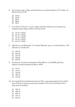 6.   Si en Lima son la 7: 56pm ¿qué hora tiene una ciudad ubicada a 137° al Este de
     Buenas Aires 45° W?

     A)   4h 04´
     B)   7h 04´
     C)   6h14´
     D)   6h24´
     E)   5h14´

7.   Si en París 15° levante son la 5: 43pm ¿qué hora tendrá en ese momento las
     ciudades de San Diego 135°W y El Cairo 44° E?

     A)   7h 44’ y 18h35’
     B)   8h 43’ y 19h38’
     C)   7h 43’ y 19h39’
     D)   5h 45’ y 20h39’
     E)   8h 43’ y 19h32’

8.   ¿Qué hora es en Hamburgo 15° oriente? Sabiendo que en la isla de Pascua 149°
     poniente es el medio día.

     A)   23h 48´
     B)   23h 36’
     C)   21h 56’
     D)   19h 52’
     E)   21h 52’
9.   Al iniciarse el examen de admisión de San Marcos a las 8GMT ¿qué hora
     registra el reloj de catedral de Moscú 56°E?

     A)   3h 44’
     B)   11h 44’
     C)   12h 56’
     D)   16h 44’
     E)   13h 52’

10. Si un partido de la selección peruana de Vóley está programado para las 14h13´
    hora de Lima ¿A qué hora tiene que encender la TV mi tío en Florencia 16° E
    para verlo vía satélite?

     A)   19h 13’
     B)   18h 16’
     C)   20h 17’
     D)   17h 15’
     E)   21h 18’
 