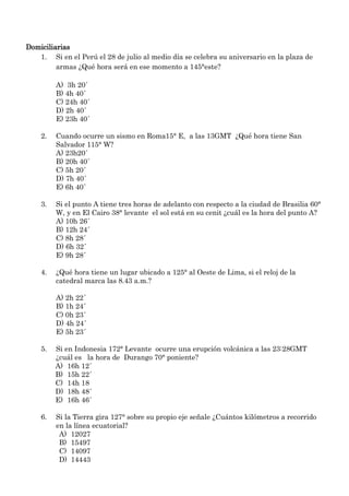 Domiciliarias
   1. Si en el Perú el 28 de julio al medio día se celebra su aniversario en la plaza de
         armas ¿Qué hora será en ese momento a 145°este?

         A) 3h 20´
         B) 4h 40´
         C) 24h 40´
         D) 2h 40´
         E) 23h 40´

    2.   Cuando ocurre un sismo en Roma15° E, a las 13GMT ¿Qué hora tiene San
         Salvador 115° W?
         A) 23h20´
         B) 20h 40´
         C) 5h 20´
         D) 7h 40´
         E) 6h 40´

    3.   Si el punto A tiene tres horas de adelanto con respecto a la ciudad de Brasilia 60°
         W, y en El Cairo 38° levante el sol está en su cenit ¿cuál es la hora del punto A?
         A) 10h 26´
         B) 12h 24´
         C) 8h 28´
         D) 6h 32´
         E) 9h 28´

    4.   ¿Qué hora tiene un lugar ubicado a 125° al Oeste de Lima, si el reloj de la
         catedral marca las 8.43 a.m.?

         A) 2h 22´
         B) 1h 24´
         C) 0h 23´
         D) 4h 24´
         E) 5h 23´

    5.   Si en Indonesia 172° Levante ocurre una erupción volcánica a las 23:28GMT
         ¿cuál es la hora de Durango 70° poniente?
         A) 16h 12´
         B) 15h 22´
         C) 14h 18
         D) 18h 48´
         E) 16h 46´

    6.   Si la Tierra gira 127° sobre su propio eje señale ¿Cuántos kilómetros a recorrido
         en la línea ecuatorial?
          A) 12027
          B) 15497
          C) 14097
          D) 14443
 