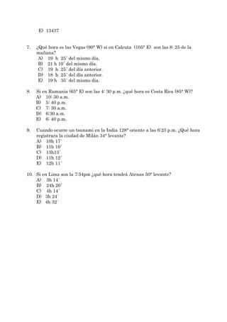 E) 13437


7.   ¿Qué hora es las Vegas (90° W) si en Calcuta (105° E) son las 8: 25 de la
     mañana?
      A) 19 h 25´ del mismo día.
      B) 21 h 10´ del mismo día.
      C) 19 h 25´ del día anterior.
      D) 18 h 25´ del día anterior.
      E) 19 h 35´ del mismo día.

8.   Si en Rumania (65° E) son las 4: 30 p.m. ¿qué hora es Costa Rica (85° W)?
     A) 10: 30 a.m.
     B) 5: 40 p.m.
     C) 7: 30 a.m.
     D) 6:30 a.m.
     E) 6: 40 p.m.

9.   Cuando ocurre un tsunami en la India 128° oriente a las 6:23 p.m. ¿Qué hora
     registrara la ciudad de Milán 34° levante?
     A) 10h 17´
     B) 11h 10´
     C) 13h13´
     D) 11h 12´
     E) 12h 11´

10. Si en Lima son la 7:54pm ¿qué hora tendrá Atenas 50° levante?
    A) 3h 14´
    B) 24h 20´
    C) 4h 14´
    D) 3h 24´
    E) 4h 32´
 
