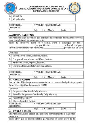 UNIVERSIDAD TECNICA DE MACHALA
UNIDAD ACADEMICA DE CIENCIAS QUIMICAS DE LA SALUD
CARRERA DE ENFERMERIA
C. Megabyte
D. Megahercios
RESPUESTA
CORRECTA
NIVEL DE COMPLEJIDAD
A Bajo X Medio Alto
20) BETTY CARREÑO
Instrucción: Elige la opción que contiene la secuencia de palabras correcta
para completar el siguiente párrafo:
Base: La memoria Rom se e utiliza para el arranque de las -
__________________, ya que tienen __________ sobre el equipo e
informaciónque el usuario no debe ______________, por ello son de solo
______________.
Opciones
A. Información, datos, sistema, vídeos.
B. Computadoras, datos, modificar, lectura.
C. Antivirus, datos, equipo, lectura.
D. Computadoras, instalar sistema, vídeos.
RESPUESTA
CORRECTA
NIVEL DE COMPLEJIDAD
B Bajo X Medio Alto
21. KARLA RAMOS
Instrucción: Elija la opciónque contestecorrectamentela siguientepregunta:
Base: ¿Qué significa la memoria ROM?
Opciones
A. Programmable Read Only Memory
B. Erasable Programmable Ready Only Memory
C. Read Only Memory
D. Charge Soupled Device
RESPUESTA
CORRECTA
NIVEL DE COMPLEJIDAD
C Bajo X Medio Alto
22. KARLA RAMOS
Instrucción: Elija la opción que conteste correctamente la siguiente
pregunta:
Base: ¿Por qué es recomendable particionar el disco duro de la
 