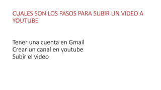 CUALES SON LOS PASOS PARA SUBIR UN VIDEO A
YOUTUBE
Tener una cuenta en Gmail
Crear un canal en youtube
Subir el video