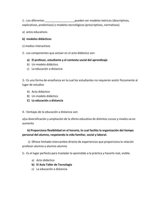 1.-.Los diferentes ___________________pueden ser modelos teóricos (descriptivos,
explicativos, predictivos) o modelos tecnológicos (prescriptivos, normativos).
a) actos educativos
b) modelos didácticos
c) medios interactivos
2.- Los componentes que actúan en el acto didáctico son:
a) El profesor, estudiante y el contexto social del aprendizaje
b) Un modelo didáctico
c) La educación a distancia
3.- Es una forma de enseñanza en la cual los estudiantes no requieren asistir físicamente al
lugar de estudios
A) Acto didáctico
B) Un modelo didáctico
C) La educación a distancia
4.- Ventajas de la educación a distancia son:
a)La diversificación y ampliación de la oferta educativa de distintos cursos y niveles va en
aumento
b) Proporciona flexibilidad en el horario, lo cual facilita la organización del tiempo
personal del alumno, respetando la vida familiar, social y laboral.
c) Ofrece limitado intercambio directo de experiencias que proporciona la relación
profesor-alumno y alumno-alumno
5.- Es el lugar perfecto para trasladar lo aprendido a la práctica y hacerlo real, visible.
a) Acto didáctico
b) El Aula Taller de Tecnología
c) La educación a distancia
 