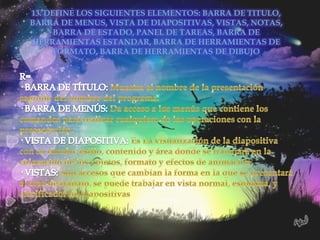 13. DEFINE LOS SIGUIENTES ELEMENTOS: BARRA DE TITULO,
BARRA DE MENUS, VISTA DE DIAPOSITIVAS, VISTAS, NOTAS,
      BARRA DE ESTADO, PANEL DE TAREAS, BARRA DE
HERRAMIENTAS ESTANDAR, BARRA DE HERRAMIENTAS DE
      FORMATO, BARRA DE HERRAMIENTAS DE DIBUJO
 