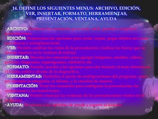14. DEFINE LOS SIGUIENTES MENUS: ARCHIVO, EDICIÓN,
          VER, INSERTAR, FORMATO, HERRAMIENTAS,
              PRESENTACIÓN, VENTANA, AYUDA

               Contiene los comandos para crear, abrir, guardar e imprimir
presentaciones
·            Proporciona las opciones para cortar, copiar, pegar objetos así como
para buscar y reemplazar texto.
       Permite cambiar las vistas de la presentación e indicar las barras que se
desean mostrar en la ventana de trabajo
               Muestra los comandos para agregar imágenes, sonidos, videos,
gráficos, diagramas, organigramas, símbolos, etc.
               Permite acceder a las opciones para dar formato al texto determinar
el fondo, estilo y diseño de la diapositiva.
                       Posibilita el ajuste de configuraciones del programa, como
por ejemplo la ortografía, el idioma, y la creación de macros.
                     Tiene los comandos para configurar la presentación, las
animaciones y las transiciones.
               Permite manejar las ventanas de las presentaciones viertas en el
programa.
            Da acceso a las opciones de ayuda y soporte al usuario.
 