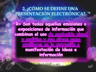 2. ¿CÓMO SE DEFINE UNA
PRESENTACIÓN ELECTRÓNICA?

 R= Son todas aquellas emisiones o
  exposiciones de información que
combinan el uso de contenido visual
   y auditivo y que sirven como
    auxiliares en la expresión o
     manifestación de ideas e
             información
 