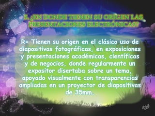 R= Tienen su origen en el clásico uso de
diapositivas fotográficas, en exposiciones
y presentaciones académicas, científicas
  y de negocios, donde regularmente un
   expositor disertaba sobre un tema,
 apoyado visualmente con transparencias
ampliadas en un proyector de diapositivas
                de 35mm.
 