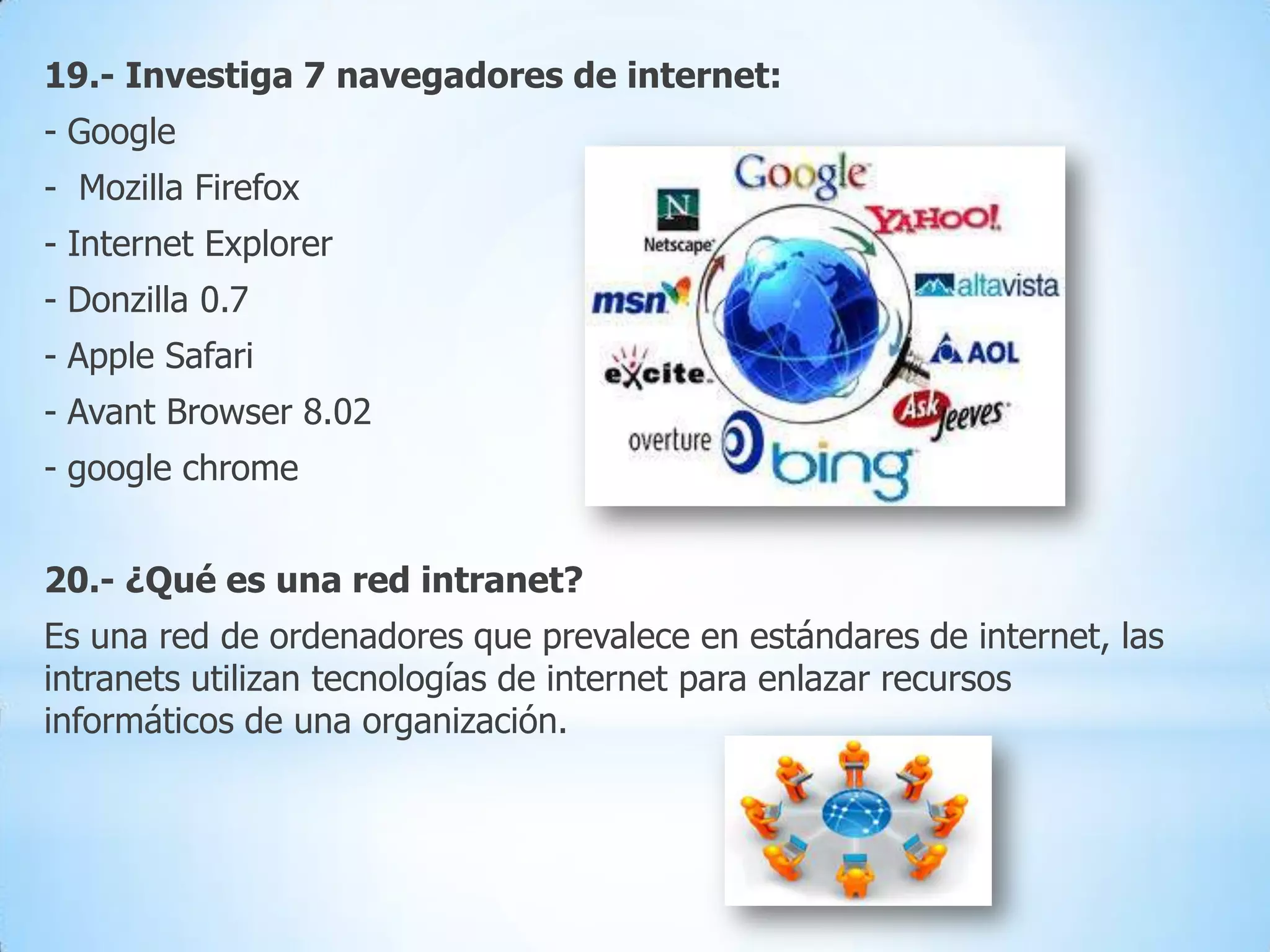19.- Investiga 7 navegadores de internet:
- Google
- Mozilla Firefox

- Internet Explorer
- Donzilla 0.7
- Apple Safari
- Avant Browser 8.02

- google chrome
20.- ¿Qué es una red intranet?
Es una red de ordenadores que prevalece en estándares de internet, las
intranets utilizan tecnologías de internet para enlazar recursos
informáticos de una organización.

 