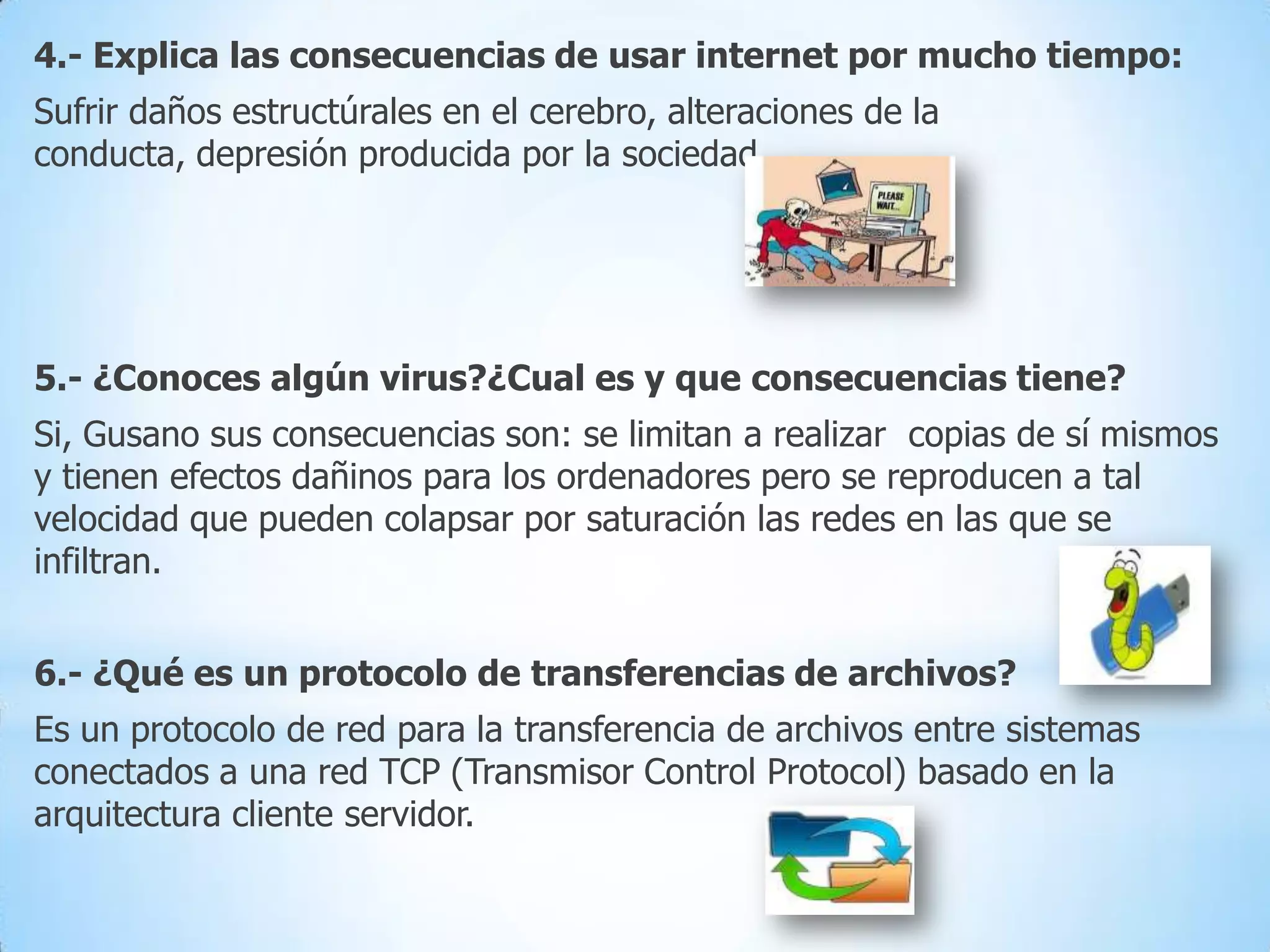 4.- Explica las consecuencias de usar internet por mucho tiempo:
Sufrir daños estructúrales en el cerebro, alteraciones de la
conducta, depresión producida por la sociedad…

5.- ¿Conoces algún virus?¿Cual es y que consecuencias tiene?
Si, Gusano sus consecuencias son: se limitan a realizar copias de sí mismos
y tienen efectos dañinos para los ordenadores pero se reproducen a tal
velocidad que pueden colapsar por saturación las redes en las que se
infiltran.
6.- ¿Qué es un protocolo de transferencias de archivos?
Es un protocolo de red para la transferencia de archivos entre sistemas
conectados a una red TCP (Transmisor Control Protocol) basado en la
arquitectura cliente servidor.

 