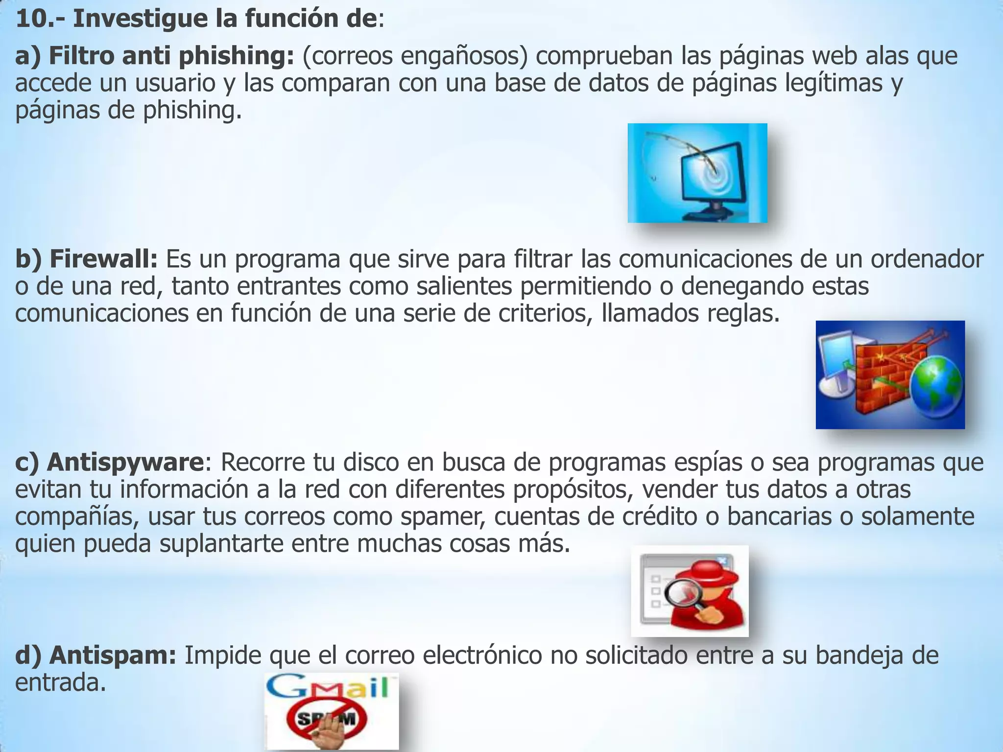 10.- Investigue la función de:
a) Filtro anti phishing: (correos engañosos) comprueban las páginas web alas que
accede un usuario y las comparan con una base de datos de páginas legítimas y
páginas de phishing.

b) Firewall: Es un programa que sirve para filtrar las comunicaciones de un ordenador
o de una red, tanto entrantes como salientes permitiendo o denegando estas
comunicaciones en función de una serie de criterios, llamados reglas.

c) Antispyware: Recorre tu disco en busca de programas espías o sea programas que
evitan tu información a la red con diferentes propósitos, vender tus datos a otras
compañías, usar tus correos como spamer, cuentas de crédito o bancarias o solamente
quien pueda suplantarte entre muchas cosas más.

d) Antispam: Impide que el correo electrónico no solicitado entre a su bandeja de
entrada.

 