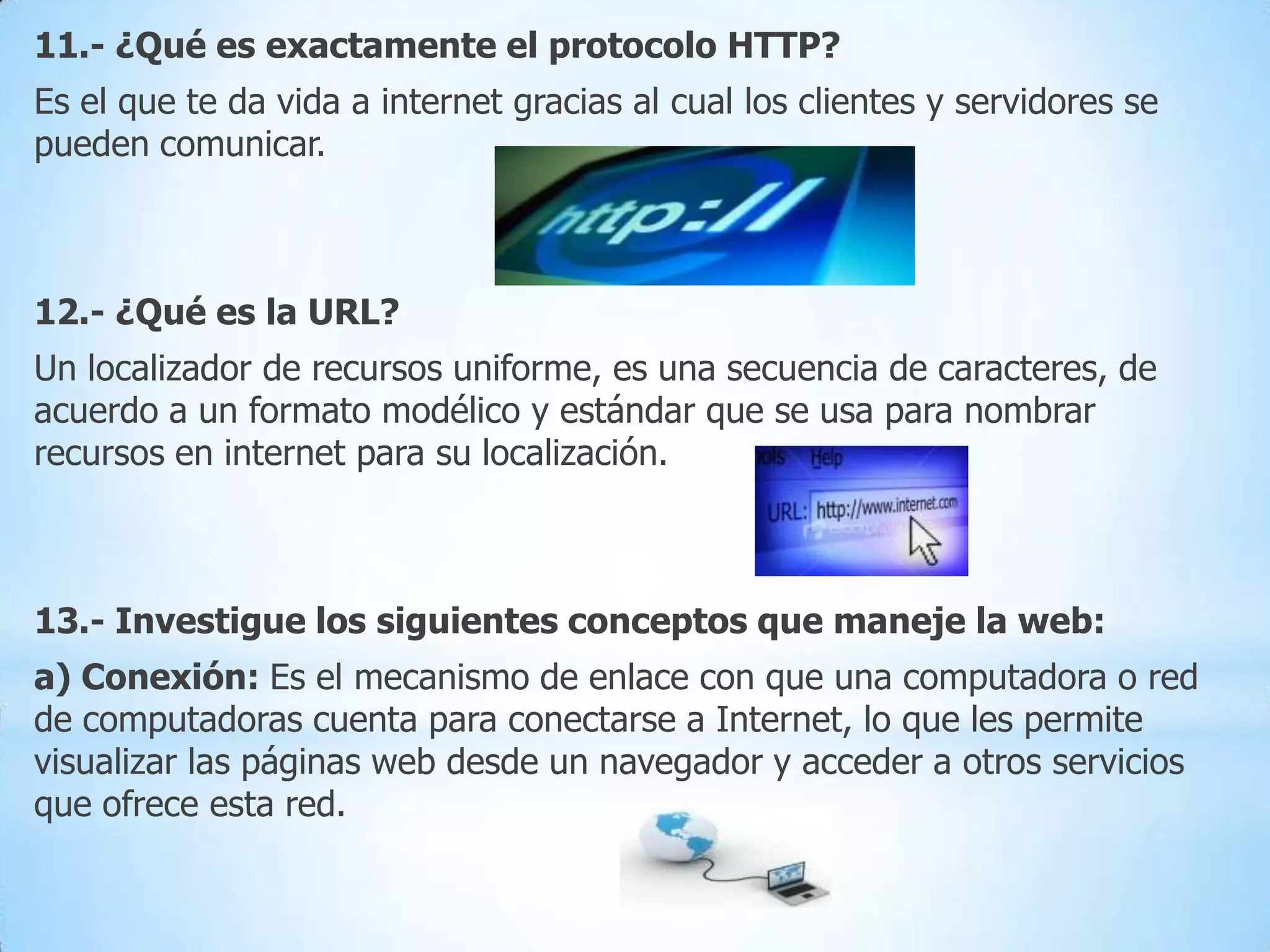 11.- ¿Qué es exactamente el protocolo HTTP?
Es el que te da vida a internet gracias al cual los clientes y servidores se
pueden comunicar.

12.- ¿Qué es la URL?
Un localizador de recursos uniforme, es una secuencia de caracteres, de
acuerdo a un formato modélico y estándar que se usa para nombrar
recursos en internet para su localización.

13.- Investigue los siguientes conceptos que maneje la web:
a) Conexión: Es el mecanismo de enlace con que una computadora o red
de computadoras cuenta para conectarse a Internet, lo que les permite
visualizar las páginas web desde un navegador y acceder a otros servicios
que ofrece esta red.

 