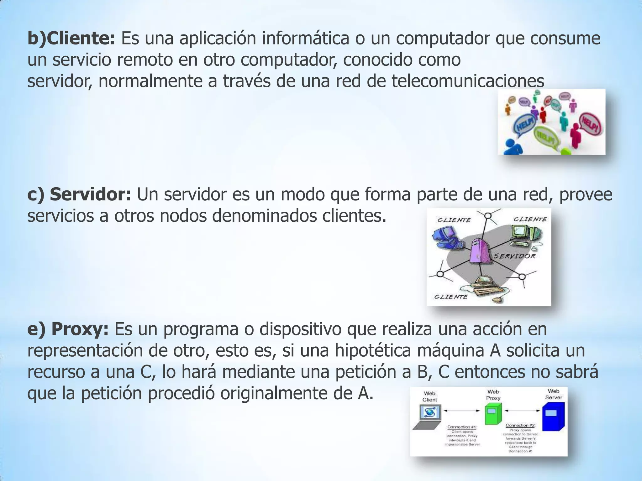 b)Cliente: Es una aplicación informática o un computador que consume
un servicio remoto en otro computador, conocido como
servidor, normalmente a través de una red de telecomunicaciones

c) Servidor: Un servidor es un modo que forma parte de una red, provee
servicios a otros nodos denominados clientes.

e) Proxy: Es un programa o dispositivo que realiza una acción en
representación de otro, esto es, si una hipotética máquina A solicita un
recurso a una C, lo hará mediante una petición a B, C entonces no sabrá
que la petición procedió originalmente de A.

 