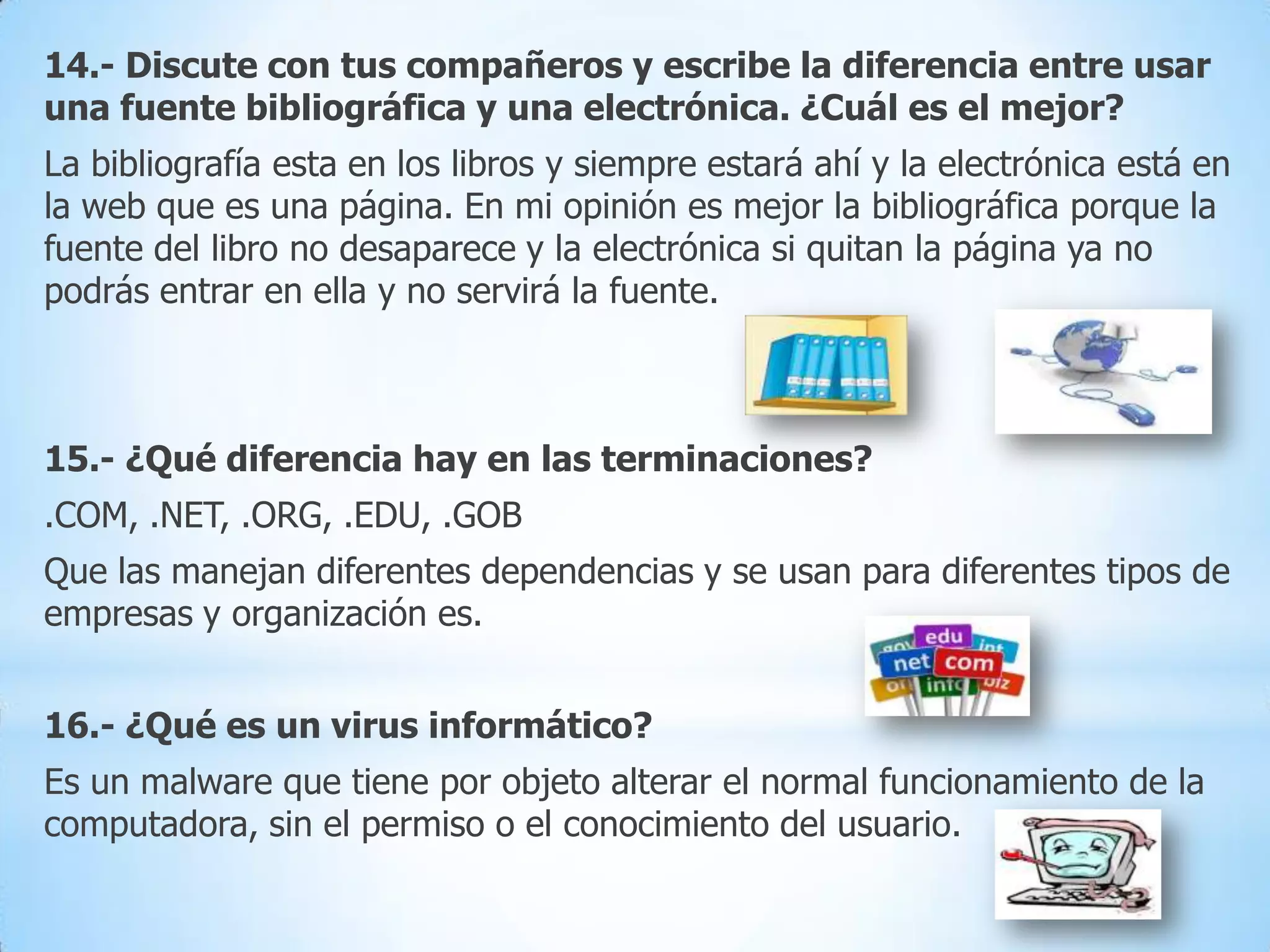 14.- Discute con tus compañeros y escribe la diferencia entre usar
una fuente bibliográfica y una electrónica. ¿Cuál es el mejor?
La bibliografía esta en los libros y siempre estará ahí y la electrónica está en
la web que es una página. En mi opinión es mejor la bibliográfica porque la
fuente del libro no desaparece y la electrónica si quitan la página ya no
podrás entrar en ella y no servirá la fuente.

15.- ¿Qué diferencia hay en las terminaciones?

.COM, .NET, .ORG, .EDU, .GOB
Que las manejan diferentes dependencias y se usan para diferentes tipos de
empresas y organización es.

16.- ¿Qué es un virus informático?
Es un malware que tiene por objeto alterar el normal funcionamiento de la
computadora, sin el permiso o el conocimiento del usuario.

 