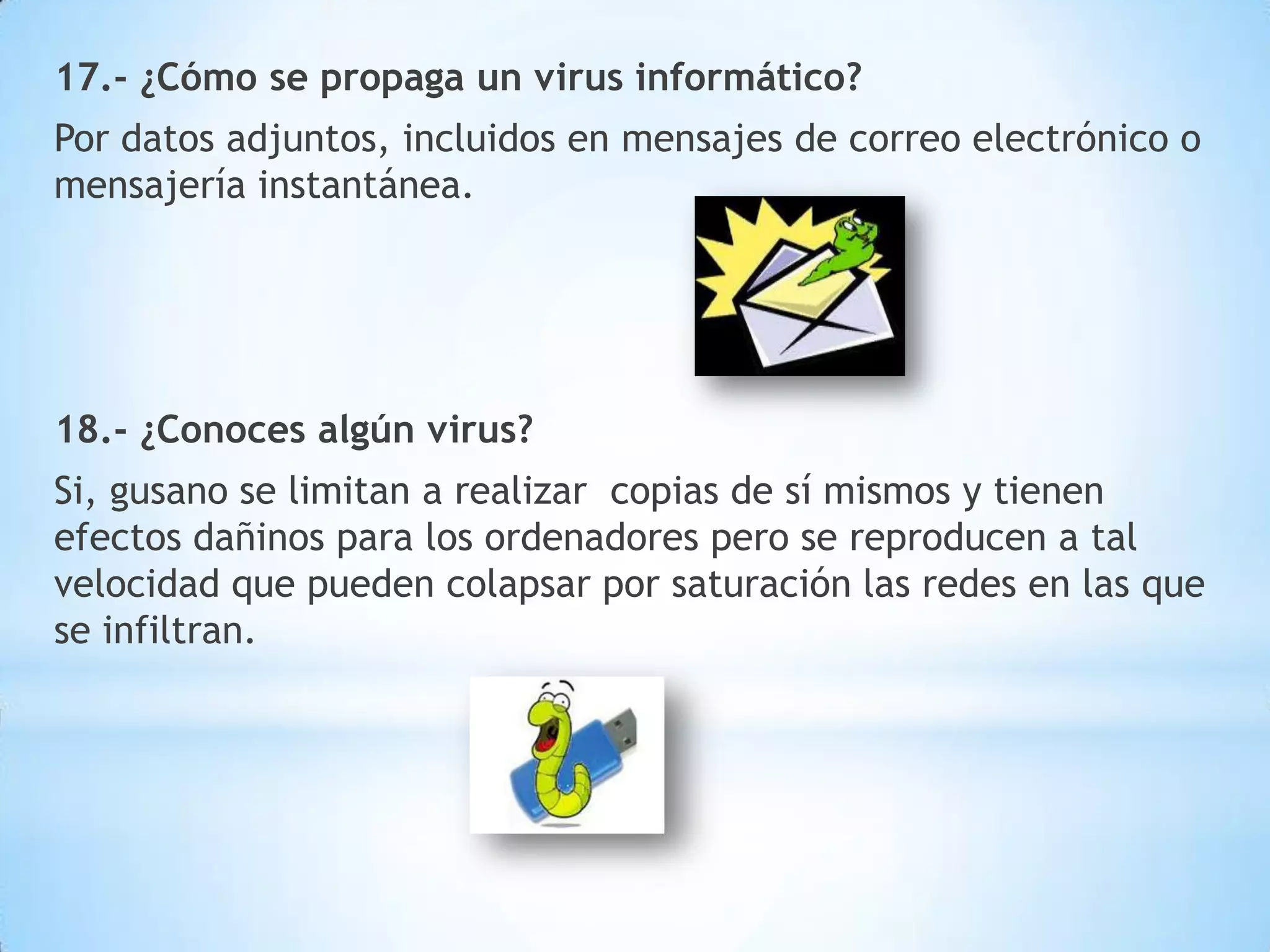 17.- ¿Cómo se propaga un virus informático?
Por datos adjuntos, incluidos en mensajes de correo electrónico o
mensajería instantánea.

18.- ¿Conoces algún virus?
Si, gusano se limitan a realizar copias de sí mismos y tienen
efectos dañinos para los ordenadores pero se reproducen a tal
velocidad que pueden colapsar por saturación las redes en las que
se infiltran.

 