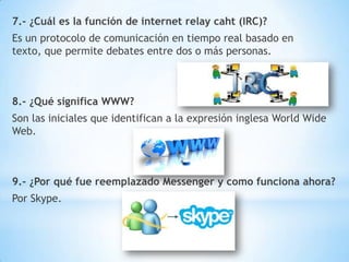 7.- ¿Cuál es la función de internet relay caht (IRC)?
Es un protocolo de comunicación en tiempo real basado en
texto, que permite debates entre dos o más personas.

8.- ¿Qué significa WWW?
Son las iniciales que identifican a la expresión inglesa World Wide
Web.

9.- ¿Por qué fue reemplazado Messenger y como funciona ahora?
Por Skype.

 