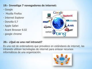 19.- Investiga 7 navegadores de internet:
- Google
- Mozilla Firefox

- Internet Explorer
- Donzilla 0.7
- Apple Safari
- Avant Browser 8.02

- google chrome
20.- ¿Qué es una red intranet?
Es una red de ordenadores que prevalece en estándares de internet, las
intranets utilizan tecnologías de internet para enlazar recursos
informáticos de una organización.

 
