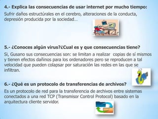 4.- Explica las consecuencias de usar internet por mucho tiempo:
Sufrir daños estructúrales en el cerebro, alteraciones de la conducta,
depresión producida por la sociedad…

5.- ¿Conoces algún virus?¿Cual es y que consecuencias tiene?
Si, Gusano sus consecuencias son: se limitan a realizar copias de sí mismos
y tienen efectos dañinos para los ordenadores pero se reproducen a tal
velocidad que pueden colapsar por saturación las redes en las que se
infiltran.
6.- ¿Qué es un protocolo de transferencias de archivos?
Es un protocolo de red para la transferencia de archivos entre sistemas
conectados a una red TCP (Transmisor Control Protocol) basado en la
arquitectura cliente servidor.

 
