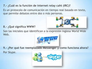 7.- ¿Cuál es la función de internet relay caht (IRC)?
Es un protocolo de comunicación en tiempo real basado en texto,
que permite debates entre dos o más personas.

8.- ¿Qué significa WWW?
Son las iniciales que identifican a la expresión inglesa World Wide
Web.

9.- ¿Por qué fue reemplazado Messenger y como funciona ahora?
Por Skype.

 