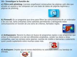 10.- Investigue la función de:
a) Filtro anti phishing: (correos engañosos) comprueban las páginas web alas que
accede un usuario y las comparan con una base de datos de páginas legítimas y
páginas de phishing.

b) Firewall: Es un programa que sirve para filtrar las comunicaciones de un ordenador
o de una red, tanto entrantes como salientes permitiendo o denegando estas
comunicaciones en función de una serie de criterios, llamados reglas.

c) Antispyware: Recorre tu disco en busca de programas espías o sea programas que
evitan tu información a la red con diferentes propósitos, vender tus datos a otras
compañías, usar tus correos como spamer, cuentas de crédito o bancarias o solamente
quien pueda suplantarte entre muchas cosas más.

d) Antispam: Impide que el correo electrónico no solicitado entre a su bandeja de
entrada.

 