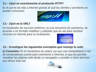 11.- ¿Qué es exactamente el protocolo HTTP?
Es el que te da vida a internet gracias al cual los clientes y servidores se
pueden comunicar.

12.- ¿Qué es la URL?
Un localizador de recursos uniforme, es una secuencia de caracteres, de
acuerdo a un formato modélico y estándar que se usa para nombrar
recursos en internet para su localización.

13.- Investigue los siguientes conceptos que maneje la web:
a) Conexión: Es el mecanismo de enlace con que una computadora o red
de computadoras cuenta para conectarse a Internet, lo que les permite
visualizar las páginas web desde un navegador y acceder a otros servicios
que ofrece esta red.

 