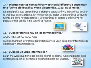14.- Discute con tus compañeros y escribe la diferencia entre usar
una fuente bibliográfica y una electrónica. ¿Cuál es el mejor?
La bibliografía esta en los libros y siempre estará ahí y la electrónica está en
la web que es una página. En mi opinión es mejor la bibliográfica porque la
fuente del libro no desaparece y la electrónica si quitan la página ya no
podrás entrar en ella y no servirá la fuente.

15.- ¿Qué diferencia hay en las terminaciones?

.COM, .NET, .ORG, .EDU, .GOB
Que las manejan diferentes dependencias y se usan para diferentes tipos de
empresas y organización es.

16.- ¿Qué es un virus informático?
Es un malware que tiene por objeto alterar el normal funcionamiento de la
computadora, sin el permiso o el conocimiento del usuario.

 