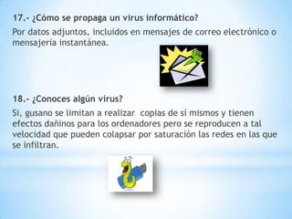 17.- ¿Cómo se propaga un virus informático?
Por datos adjuntos, incluidos en mensajes de correo electrónico o
mensajería instantánea.

18.- ¿Conoces algún virus?
Si, gusano se limitan a realizar copias de sí mismos y tienen
efectos dañinos para los ordenadores pero se reproducen a tal
velocidad que pueden colapsar por saturación las redes en las que
se infiltran.

 