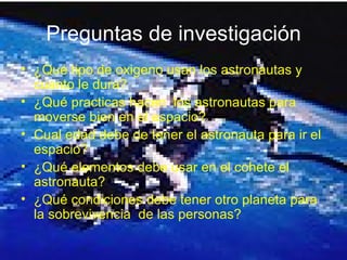 Preguntas de investigación ¿Qué tipo de oxigeno usan los astronautas y cuanto le dura? ¿Qué practicas hacen  los astronautas para moverse bien en el espacio? Cual edad debe de tener el astronauta para ir el espacio? ¿Qué elementos debe usar en el cohete el astronauta? ¿Qué condiciones debe tener otro planeta para la sobrevivencia  de las personas? 