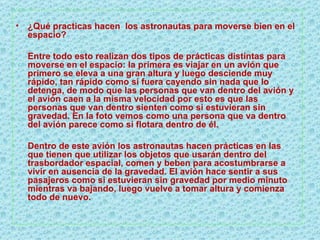 ¿Qué practicas hacen  los astronautas para moverse bien en el espacio? Entre todo esto realizan dos tipos de prácticas distintas para moverse en el espacio: la primera es viajar en un avión que primero se eleva a una gran altura y luego desciende muy rápido, tan rápido como si fuera cayendo sin nada que lo detenga, de modo que las personas que van dentro del avión y el avión caen a la misma velocidad por esto es que las personas que van dentro sienten como si estuvieran sin gravedad. En la foto vemos como una persona que va dentro del avión parece como si flotara dentro de él. Dentro de este avión los astronautas hacen prácticas en las que tienen que utilizar los objetos que usarán dentro del trasbordador espacial, comen y beben para acostumbrarse a vivir en ausencia de la gravedad. El avión hace sentir a sus pasajeros como si estuvieran sin gravedad por medio minuto mientras va bajando, luego vuelve a tomar altura y comienza todo de nuevo. 