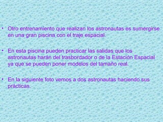 Otro entrenamiento que realizan los astronautas es sumergirse en una gran piscina con el traje espacial. En esta piscina pueden practicar las salidas que los astronautas harán del trasbordador o de la Estación Espacial ya que se pueden poner modelos del tamaño real. En la siguiente foto vemos a dos astronautas haciendo sus prácticas. 