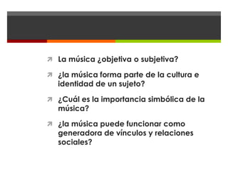  La música ¿objetiva o subjetiva?

 ¿la música forma parte de la cultura e
  identidad de un sujeto?

 ¿Cuál es la importancia simbólica de la
  música?

 ¿la música puede funcionar como
  generadora de vínculos y relaciones
  sociales?
 