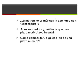  ¿La música no es música si no se hace con
    “sentimiento”?

   Para los músicos ¿qué hace que una
    pieza musical sea buena?

 Como compositor ¿cuál es el fin de una
    pieza musical?
 