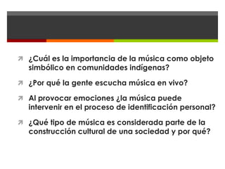  ¿Cuál es la importancia de la música como objeto
  simbólico en comunidades indígenas?

 ¿Por qué la gente escucha música en vivo?

 Al provocar emociones ¿la música puede
  intervenir en el proceso de identificación personal?

 ¿Qué tipo de música es considerada parte de la
  construcción cultural de una sociedad y por qué?
 