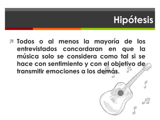 Hipótesis

 Todos o al menos la mayoría de los
  entrevistados concordaran en que la
  música solo se considera como tal si se
  hace con sentimiento y con el objetivo de
  transmitir emociones a los demás.
 