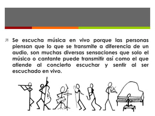  Se escucha música en vivo porque las personas
  piensan que lo que se transmite a diferencia de un
  audio, son muchas diversas sensaciones que solo el
  músico o cantante puede transmitir así como el que
  atiende al concierto escuchar y sentir al ser
  escuchado en vivo.
 