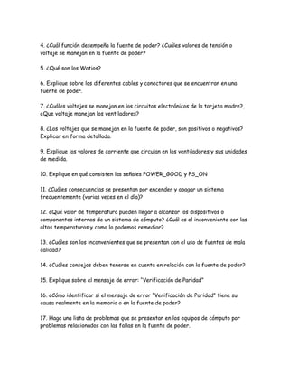 4. ¿Cuál función desempeña la fuente de poder? ¿Cuáles valores de tensión o voltaje se manejan en la fuente de poder? <br />5. ¿Qué son los Watios? <br />6. Explique sobre los diferentes cables y conectores que se encuentran en una fuente de poder. <br />7. ¿Cuáles voltajes se manejan en los circuitos electrónicos de la tarjeta madre?, ¿Que voltaje manejan los ventiladores? <br />8. ¿Los voltajes que se manejan en la fuente de poder, son positivos o negativos? Explicar en forma detallada. <br />9. Explique los valores de corriente que circulan en los ventiladores y sus unidades de medida. <br />10. Explique en qué consisten las señales POWER_GOOD y PS_ON <br />11. ¿Cuáles consecuencias se presentan por encender y apagar un sistema frecuentemente (varias veces en el día)? <br />12. ¿Qué valor de temperatura pueden llegar a alcanzar los dispositivos o componentes internos de un sistema de cómputo? ¿Cuál es el inconveniente con las altas temperaturas y como lo podemos remediar? <br />13. ¿Cuáles son los inconvenientes que se presentan con el uso de fuentes de mala calidad? <br />14. ¿Cuáles consejos deben tenerse en cuenta en relación con la fuente de poder? <br />15. Explique sobre el mensaje de error: “Verificación de Paridad” <br />16. ¿Cómo identificar si el mensaje de error “Verificación de Paridad” tiene su causa realmente en la memoria o en la fuente de poder? <br />17. Haga una lista de problemas que se presentan en los equipos de cómputo por problemas relacionados con las fallas en la fuente de poder. <br />18. ¿Qué normas de seguridad debemos seguir en relación con el manejo de la fuente de poder? <br />