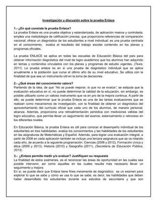 Investigación y discusión sobre la prueba Enlace
1.- ¿En qué consiste la prueba Enlace?
La prueba Enlace es una prueba objetiva y estandarizada, de aplicación masiva y controlada;
emplea una metodología de calificación precisa, que proporciona referencias de comparación
nacional; ofrece un diagnóstico de los estudiantes a nivel individual; es una prueba centrada
en el conocimiento; evalúa el resultado del trabajo escolar contenido en los planes y
programas oficiales.
La prueba ENLACE se aplica en todas las escuelas de Educación Básica del país para
obtener información diagnóstica del nivel de logro académico que los alumnos han adquirido
en temas y contenidos vinculados con los planes y programas de estudio vigentes, (Texis,
2011). La prueba enlace es en sí una prueba de diagnóstico individual que se aplica
anualmente a la población que cursa el último año de su nivel educativo. Se utiliza con la
finalidad de que sea un instrumento útil en la toma de decisiones.
2.- ¿Qué áreas del conocimiento valora?
Partiendo de la idea, de que “No se puede mejorar, lo que no se evalúa”, se estipula que la
evaluación educativa en sí, no puede determinar la calidad de la educación, sin embargo, es
posible utilizarlo como un valioso instrumento que va en pro de la mejora continua. A partir de
ello, se puede determinar que la prueba Enlace es una de las tantas evaluaciones que se
realizan como mecanismos de investigación, con la finalidad de obtener un diagnóstico del
aprovechamiento del currículo oficial que cada uno de los alumnos, de manera personal,
alcanza. Además, proporciona una retroalimentación periódica con mediciones válidas del
logro educativo, que permita llevar un seguimiento del avance, estancamiento o retroceso en
los diferentes niveles.
En Educación Básica, la prueba Enlace es útil para conocer el desempeño individual de los
estudiantes en tres habilidades: evalúa los conocimientos y las habilidades de los estudiantes
en las asignaturas de Matemáticas y Español. Además, para lograr una evaluación integral, a
partir de 2008 en cada aplicación también se incluye una tercera asignatura que se va rotando
cada año, de acuerdo a la siguiente programación: Ciencias (2008 y 2012), Formación cívica y
ética (2009 y 2013), Historia (2010) y Geografía (2011), (Secretaría de Educación Pública,
2013).
3.- ¿Enlace permite medir y/o evaluar? Justifiquen su respuesta
La finalidad de estos exámenes, es el reconocer las áreas de oportunidad en las cuales sea
posible intervenir, así como aquellas en las cuales resulta más necesario llevar un
seguimiento y mejora.
En sí, se puede decir que Enlace tiene fines meramente de diagnóstico; es un examen para
explorar lo que se sabe y cómo se usa lo que se sabe, es decir, las habilidades que deben
haber desarrollado los estudiantes durante sus estudios de secundaria y que son
 
