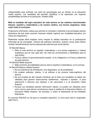 indispensables para enfrentar con éxito los aprendizajes que se ofrecen en la educación
media superior. Los resultados del permiten identificar a los aspirantes con mayores
probabilidades de éxito en la educación. (Padilla 2009)
Mide el resultado del logro educativo de cada alumno en las materias instrumentales
básicas: español y matemáticas y de manera rotativa, una tercera asignatura, hasta
cubrir todo el currículum.
Proporciona información valiosa que permite un contraste o referente a los principales actores
educativos del que antes carecían (nacional, estatal, regional, por modalidad educativa, por
índice de marginación).
Realmente resulta difícil imaginar cómo mejorar la calidad educativa sin la participación
informada de los principales actores del quehacer educativo, quienes nunca antes habían
recibido retroalimentación de las evaluaciones externas que se les aplican.
 ENLACE Básica
 Mide el nivel dominio en español, matemáticas y una tercera asignatura o materia
académica que se rota cada año. No mide los conocimientos y habilidades para la
vida (PISA).
 Procura valorar el aprovechamiento escolar, no la inteligencia ni el futuro profesional
de cada persona.
 ENLACE Media Superior:
 Mide el domino de habilidades para la vida en español y matemáticas, no el currículo.
 ENLACE Básica y Media Superior
 No son exámenes de acreditación, sino diagnóstico, no de acreditación.
 No evalúan actitudes, valores, ni se enfocan a los proceso meta-cognitivos del
alumno.
 No son pruebas de alto impacto individual, por lo tanto sus resultados no deben ser
utilizados para generar repercusiones académicas: –reprobar o aprobar‐, ni para
seleccionar a alumnos que ingresan a las secundaria o a la educación media
Superior.
 Aunque sus resultados aportan información valiosa, no pueden ser utilizados como
único insumo para derivar conclusiones sobre la calidad de la Educación Básica o la
Educación Media Superior, las escuelas, ni sobre el desempeño de las entidades
federativas.
En resumen ENLACE es útil para un propósito específico, no sirve para todo lo imaginable,
(SEP 2011).
 