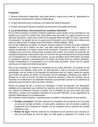 Propósitos
1. Generar información diagnóstica, para cada alumno, acerca de su nivel de desempeño en
Comunicación (Comprensión Lectora) y Matemáticas.
2. Proveer elementos que contribuyan a la mejora del sistema educativo.
3. Proveer información útil para el plantel, los profesores y los padres de familia.
4. ¿La prueba Enlace, cómo presenta los resultados obtenidos?
En los últimos tiempos, el evaluar mediante exámenes a gran escala se ha convertido en una
práctica muy común en nuestro país, esto debido más que nada a su rápida inserción en los
sistemas educativos, sobre todo a partir de la segunda mitad del siglo XX; dicho instrumento
de evaluación, ha pasado de ser un apoyo para el docente a ser el instrumento idóneo para
poner en tela de juicio el trabajo propio del docente, (Padilla Magaña, 2009).
Uno de las finalidades de aplicar un examen de gran escala es el hecho de poder establecer
medidas en pro de la mejora, es decir, que este instrumento permita abrir un espacio de
análisis encaminado a la mejora misma de la Educación. Tomando en cuenta lo anterior, se
considera que una de los compromisos al aplicar esta prueba, es el hecho de presentar los
resultados posteriores; relacionando esto con el hecho de que está plenamente comprometida
con la transparencia y la rendición de cuentas, ya que considera que la información que tenga
la sociedad en general y particularmente los padres de familia sobre los centros escolares,
resulta fundamental en la participación de la comunidad educativa, misma que se espera
contribuya a la mejora del sistema educativo.
Otro de los propósitos de mostrar los resultados de la prueba ENLACE, es fomentar en los
involucrados una reflexión sobre cómo se está llevando a cabo el proceso de enseñanza-
aprendizaje, que los motive a la búsqueda de soluciones para su mejora, desde los apoyos
que brindan los padres de familia, la innovación de las estrategias enseñanza que utiliza el
docente en el aula, la función de todos los directivos escolares, hasta los cambios que se
requieran en la elaboración de materiales didácticos que permitan avanzar en la calidad de la
educación que se ofrece a todos los niños y jóvenes.
Enlace se encarga de dar a conocer los resultados a través de presentar una descripción
detallada de los apartados que contienen los reportes, así como el contraste de los resultados
con valores de referencia nacional y estatal; con la finalidad de que sirva como guía para
interpretar y analizar los resultados obtenidos en la prueba ENLACE, en las asignaturas de
Español, Matemáticas y la complementaria.
Se consideran ciertos aspectos, necesarios para el análisis e interpretación de los reportes:
Puntajes promedios: Permiten observar los resultados de los alumnos de la escuela
y/o zona por puntaje promedio, en cada grado, asignatura, tipo de escuela y grado de
marginación de la localidad en relación con los resultados de los alumnos por entidad
federativa y país.
Niveles de logro: Permite observar los resultados de los alumnos de la escuela y/o
zona por porcentaje de nivel de logro, en cada grado y asignatura. En cuanto a los
 
