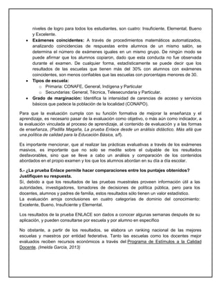niveles de logro para todos los estudiantes, son cuatro: Insuficiente, Elemental, Bueno
y Excelente.
Exámenes coincidentes: A través de procedimientos matemáticos automatizados,
analizando coincidencias de respuestas entre alumnos de un mismo salón, se
determina el número de exámenes iguales en un mismo grupo. De ningún modo se
puede afirmar que los alumnos copiaron, dado que esta conducta no fue observada
durante el examen. De cualquier forma, estadísticamente se puede decir que los
resultados de las escuelas que tienen más del 30% con alumnos con exámenes
coincidentes, son menos confiables que las escuelas con porcentajes menores de 30.
Tipos de escuela:
o Primaria: CONAFE, General, Indígena y Particular
o Secundarias: General, Técnica, Telesecundaria y Particular.
Grado de marginación: Identifica la intensidad de carencias de acceso y servicios
básicos que padece la población de la localidad (CONAPO).
Para que la evaluación cumpla con su función formativa de mejorar la enseñanza y el
aprendizaje, es necesario pasar de la evaluación como objetivo, o más aún como indicador, a
la evaluación vinculada al proceso de aprendizaje, al contenido de evaluación y a las formas
de enseñanza, (Padilla Magaña, La prueba Enlace desde un análisis didáctico. Más allá que
una política de calidad para la Educación Básica, s/f).
Es importante mencionar, que al realizar las prácticas evaluativas a través de los exámenes
masivos, es importante que no solo se medite sobre el culpable de los resultados
desfavorables, sino que se lleve a cabo un análisis y comparación de los contenidos
abordados en el propio examen y los que los alumnos abordan en su día a día escolar.
5.- ¿La prueba Enlace permite hacer comparaciones entre los puntajes obtenidos?
Justifiquen su respuesta.
Sí, debido a que los resultados de las pruebas muestrales proveen información útil a las
autoridades, investigadores, tomadores de decisiones de política pública, pero para los
docentes, alumnos y padres de familia, estos resultados sólo tienen un valor estadístico.
La evaluación arroja conclusiones en cuatro categorías de dominio del conocimiento:
Excelente, Bueno, Insuficiente y Elemental.
Los resultados de la prueba ENLACE son dados a conocer algunas semanas después de su
aplicación, y pueden consultarse por escuela y por alumno en específico
No obstante, a partir de los resultados, se elabora un ranking nacional de las mejores
escuelas y maestros por entidad federativa. Tanto las escuelas como los docentes mejor
evaluados reciben recursos económicos a través del Programa de Estímulos a la Calidad
Docente. (Imelda García, 2013)
 