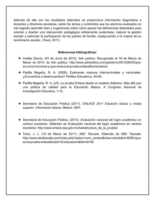 Además de ello con los resultados obtenidos se proporciona información diagnóstica a
docentes y directivos escolares, sobre los temas y contenidos que los alumnos evaluados no
han logrado aprender bien y sugerencias sobre cómo apoyar las deficiencias detectadas para
orientar y diseñar una intervención pedagógica sólidamente sustentada, mejorar la gestión
escolar y estimular la participación de los padres de familia, coadyuvando a la mejora de su
rendimiento escolar, (Texis, 2011).
Referencias bibliográficas:
 Imelda García. (03 de Junio de 2013). Adn político. Recuperado el 18 de Marzo de
Marzo de 2014, de Adn político: http://www.adnpolitico.com/gobierno/2013/06/03/que-
es-como-funciona-y-que-evalua-la-prueba-enlace#comentarios
 Padilla Magaña, R. A. (2009). Exámenes masivos internacionales y nacionales.
¿Encuentros o desencuentros? Perfiles Educativos, 44-59.
 Padilla Magaña, R. A. (s/f). La prueba Enlace desde un análisis didáctico. Más allá que
una política de calidad para la Educación Básica. X Congreso Nacional de
Investigación Educativa, 1-10.
 Secretaría de Educación Pública (2011). ENLACE 2011 Eduación básica y media
superior. Información básica. México: SEP.
 Secretaría de Educación Pública. (2013). Evaluación nacional del logro académico en
centros escolares. Obtenido de Evaluación nacional del logro académico en centros
escolares: http://www.enlace.sep.gob.mx/ba/estructura_de_la_prueba/
 Texis, J. L. (10 de Marzo de 2011). ABC Tlaxcala. Obtenido de ABC Tlaxcala:
http://www.abctlaxcala.com/index.php?option=com_content&view=article&id=8000:ique-
es-la-prueba-enlace&catid=35:educacion&Itemid=56
 