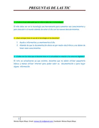 PREGUNTAS DE LAS TIC
1.- ¿Cuál es el uso adecuado que un niño le debe dar a la tecnología?
El niño debe ver en la tecnología una herramienta para aumentar sus conocimientos y
para descubrir el mundo además de estar al día con los nuevos descubrimientos.
2.- ¿Qué ventajas tiene el uso de la tecnología en los docentes?
1. Ayuda a informarlos y a mantenerlos al día.
2. Además de que la documentación ahora es por medio electrónico y se deben de
tener esos conocimientos.
3.- ¿Cuáles son los retos que el docente tiene en la actualidad en relación a los entornos digitales?
El reto es actualizarse ya que existen, docentes que no saben utilizar paquetería
básica y menos utilizar internet para poder subir su documentación o para bajar
alguna información.
1
Moisés Reyes Mayo- Email- moises.32.rm@gmail.com- Facebook- Moises Reyes Mayo
