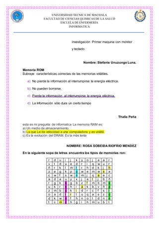UNIVERSIDAD TECNICA DE MACHALA
FACULTAD DE CIENCIAS QUIMICAS DE LA SALUD
ESCUELA DE ENFERMERÌA
INFORMATICA
investigación Primer maquina con monitor
y teclado
Nombre: Stefanie Unuzungo Luna.
Memoria ROM
Subraye características correctas de las memorias volátiles.
a) No pierde la información al interrumpirse la energía eléctrica.
b) No pueden borrarse.
c) Pierde la información al interrumpirse la energía eléctrica.
d) La Información sólo dura un cierto tiempo
Thalia Peña
esta es mi pregunta de informatica La memoria RAM es:
a) Un medio de almacenamiento.
b) La que Le da velocidad a una computadora y es volátil.
c) Es la evolución del DRAM. Es la más lenta
NOMBRE: ROSA SOBEIDA RIOFRIO MENDEZ
En la siguiente sopa de letras encuentra los tipos de memorias ron:
r d u i j k y o j a a r
v t d u e d r i q w u r
ñ r k l m r r h d k j h
z e g k p o w e m w s a
c w f s w n m j q a e c
a d a u y x j a l j b ñ
r g k e g b z f m b m e
u k r e h i a k b v ñ p
z m b p k i d r c f s r
o a d r r t u q a s z o
d k w o f h n o l d n n
t c m n h g i h m u b t
 