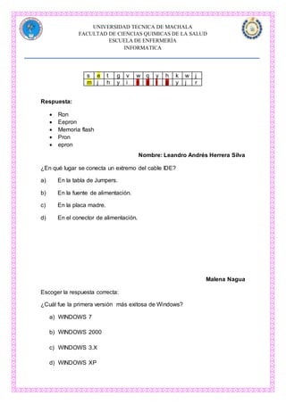 UNIVERSIDAD TECNICA DE MACHALA
FACULTAD DE CIENCIAS QUIMICAS DE LA SALUD
ESCUELA DE ENFERMERÌA
INFORMATICA
s e t g v w q y h k w j
m j h y i n o r p y j r
Respuesta:
 Ron
 Eepron
 Memoria flash
 Pron
 epron
Nombre: Leandro Andrés Herrera Silva
¿En qué lugar se conecta un extremo del cable IDE?
a) En la tabla de Jumpers.
b) En la fuente de alimentación.
c) En la placa madre.
d) En el conector de alimentación.
Malena Nagua
Escoger la respuesta correcta:
¿Cuál fue la primera versión más exitosa de Windows?
a) WINDOWS 7
b) WINDOWS 2000
c) WINDOWS 3.X
d) WINDOWS XP
 