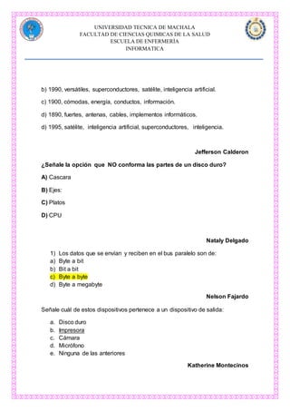 UNIVERSIDAD TECNICA DE MACHALA
FACULTAD DE CIENCIAS QUIMICAS DE LA SALUD
ESCUELA DE ENFERMERÌA
INFORMATICA
b) 1990, versátiles, superconductores, satélite, inteligencia artificial.
c) 1900, cómodas, energía, conductos, información.
d) 1890, fuertes, antenas, cables, implementos informáticos.
d) 1995, satélite, inteligencia artificial, superconductores, inteligencia.
Jefferson Calderon
¿Señale la opción que NO conforma las partes de un disco duro?
A) Cascara
B) Ejes:
C) Platos
D) CPU
Nataly Delgado
1) Los datos que se envían y reciben en el bus paralelo son de:
a) Byte a bit
b) Bit a bit
c) Byte a byte
d) Byte a megabyte
Nelson Fajardo
Señale cuál de estos dispositivos pertenece a un dispositivo de salida:
a. Disco duro
b. Impresora
c. Cámara
d. Micrófono
e. Ninguna de las anteriores
Katherine Montecinos
 