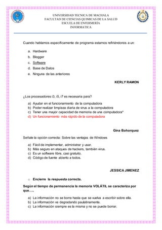 UNIVERSIDAD TECNICA DE MACHALA
FACULTAD DE CIENCIAS QUIMICAS DE LA SALUD
ESCUELA DE ENFERMERÌA
INFORMATICA
Cuando hablamos específicamente de programa estamos refiriéndonos a un:
a. Hardware
b. Blogger
c. Software
d. Base de Datos
e. Ninguna de las anteriores
KERLY RAMON
¿Los procesadores i3, i5, i7 es necesaria para?
a) Ayudar en el funcionamiento de la computadora
b) Poder realizar limpieza diaria de virus a la computadora
c) Tener una mayor capacidad de memoria de una computadora*
d) Un funcionamiento más rápido de la computadora
Gina Bohorquez
Señale la opción correcta: Sobre las ventajas de Windows
a) Fácil de implementar, administrar y usar.
b) Más seguro en ataques de hackers, también virus.
c) Es un software libre, casi gratuito.
d) Código de fuente abierto a todos.
JESSICA JIMENEZ
o Encierre la respuesta correcta.
Según el tiempo de permanencia la memoria VOLÁTIL se caracteriza por
que…..
a) La información no se borra hasta que se vuelva a escribir sobre ella.
b) La información va degradando paulatinamente.
c) La información siempre es la misma y no se puede borrar.
 
