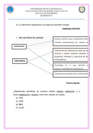 UNIVERSIDAD TECNICA DE MACHALA
FACULTAD DE CIENCIAS QUIMICAS DE LA SALUD
ESCUELA DE ENFERMERÌA
INFORMATICA
d) La información desaparece si se deja de suministrar energía.
VANESSA PÁSTOR
 Una con líneas los correcto
C
Viviana Aguilar
¿Operaciones aritméticas de números enteros (adición, sustracción, y a
veces multiplicación y división, entre otros cálculos los realiza…
a) ACD
b) ACID
c) ALU
d) ALUD
Computación
Informática
Estudio científico que se desarrolla sobre
sistemas automatizados de manejo de
informaciones.
Tratamientos de software por parte de los
usuarios y demás aspectos referidos a
programas, hardware y estructura de las
computadoras.
Tratamiento automático de la información.
Tecnología en sí que permita el
manejo y movilidad de información.
 