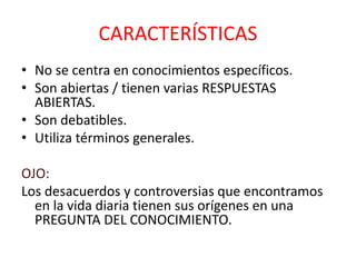 CARACTERÍSTICAS
• No se centra en conocimientos específicos.
• Son abiertas / tienen varias RESPUESTAS
ABIERTAS.
• Son debatibles.
• Utiliza términos generales.
OJO:
Los desacuerdos y controversias que encontramos
en la vida diaria tienen sus orígenes en una
PREGUNTA DEL CONOCIMIENTO.
 