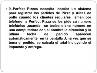 9.-Perfect Pizzas necesita instalar un sistema
 para registrar los pedidos de Pizza y Alitas de
 pollo cuando los clientes regulares llaman por
 teléfono a Perfect Pizza se les pide su numero
 telefónico ,cuando se teclea dicho numero en
 una computadora con el nombre.la dirección y la
 ultima     fecha     de     pedido       aparecen
 automáticamente en la pantalla .Una vez que se
 toma el pedido, se calcula el total incluyendo el
 impuesto y entrega.
 