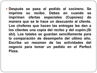  Después se pasa el pedido al cocinero. Se
 imprime su recibo. Debes en cuando se
 imprimen ofertas especiales (Cupones) de
 manera que se le hace un descuento al cliente.
 Los choferes que hacen las entregas les dan a
 los clientes una copia del recibo y del cupón.(Si
 ahí). Los totales se guardan sencillamente para
 la comparación de desempeño del ultimo año.
 Escriba un resumen de las actividades del
 negocio para tomar un pedido en el Perfect
 Pizza.
 